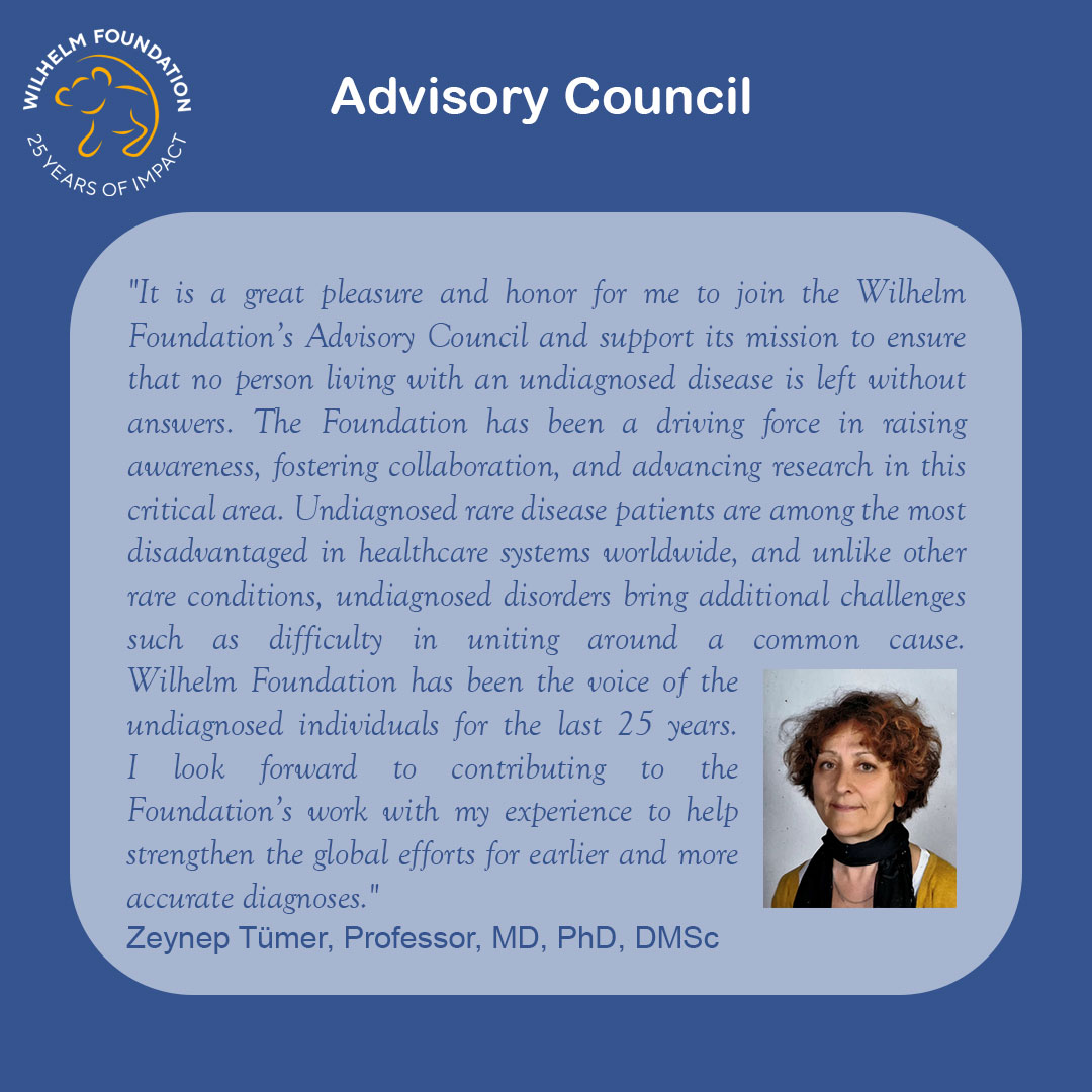 Graphic with a blue background titled “Advisory Council,” featuring the Wilhelm Foundation “25 Years of Impact” logo in the top left. A rounded light-blue text box contains a quote about the honor of joining the Wilhelm Foundation Advisory Council and supporting its mission to ensure that no person living with an undiagnosed disease is left without answers. The quote highlights global inequities faced by undiagnosed rare disease patients, the importance of collaboration and research, and the Foundation’s role as a voice for undiagnosed individuals over 25 years. The quote is attributed to Zeynep Tümer, Professor, MD, PhD, DMSc. On the right side is a portrait of Zeynep Tümer with short curly hair, wearing a dark scarf and jacket, looking toward the camera.